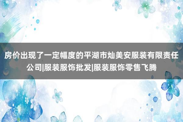 房价出现了一定幅度的平湖市灿美安服装有限责任公司|服装服饰批发|服装服饰零售飞腾